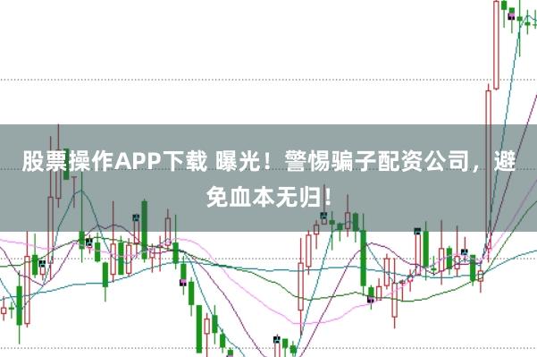 股票操作APP下载 曝光！警惕骗子配资公司，避免血本无归！