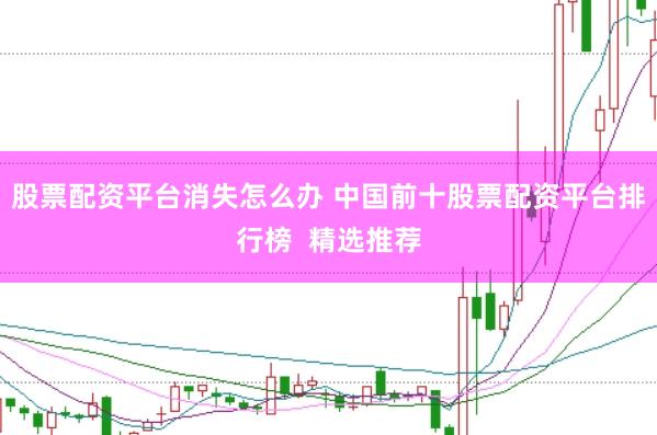 股票配资平台消失怎么办 中国前十股票配资平台排行榜 精选推荐