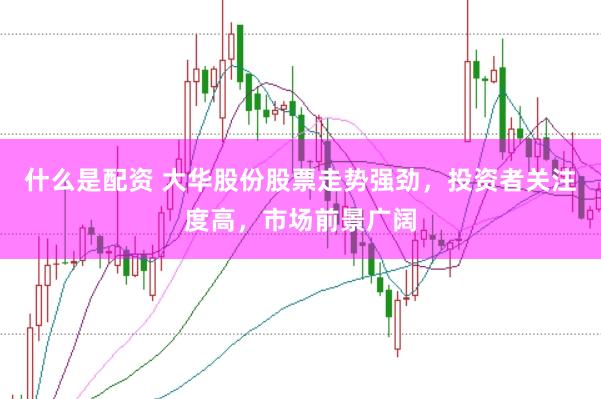 什么是配资 大华股份股票走势强劲，投资者关注度高，市场前景广阔