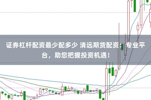 证券杠杆配资最少配多少 清远期货配资：专业平台，助您把握投资机遇！
