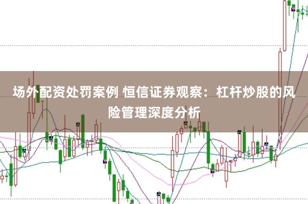 场外配资处罚案例 恒信证券观察：杠杆炒股的风险管理深度分析