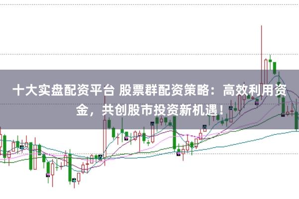 十大实盘配资平台 股票群配资策略：高效利用资金，共创股市投资新机遇！