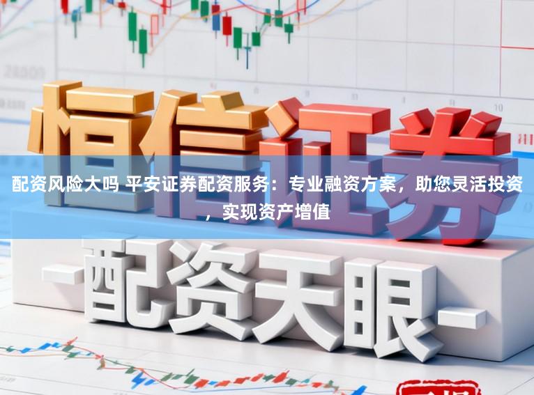 配资风险大吗 平安证券配资服务：专业融资方案，助您灵活投资，实现资产增值