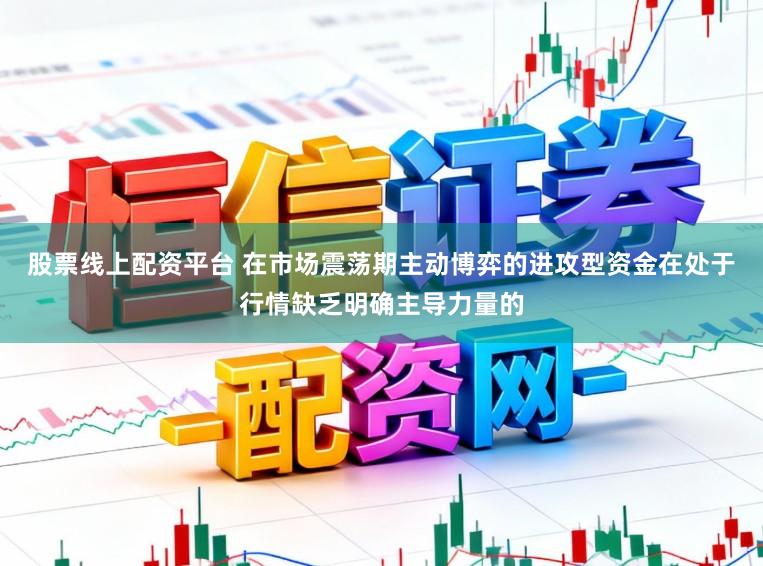 股票线上配资平台 在市场震荡期主动博弈的进攻型资金在处于行情缺乏明确主导力量的