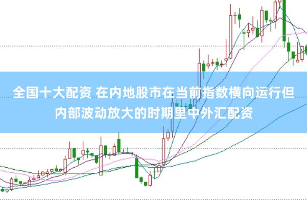 全国十大配资 在内地股市在当前指数横向运行但内部波动放大的时期里中外汇配资