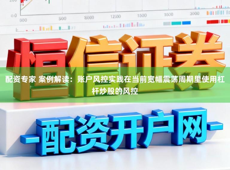 配资专家 案例解读：账户风控实践在当前宽幅震荡周期里使用杠杆炒股的风控