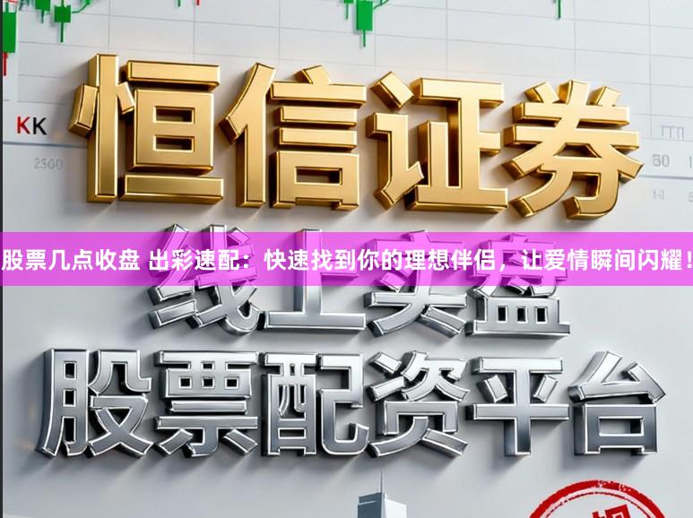 股票几点收盘 出彩速配：快速找到你的理想伴侣，让爱情瞬间闪耀！