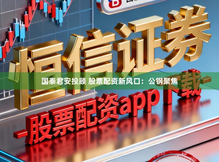 国泰君安投顾 股票配资新风口：公钢聚焦