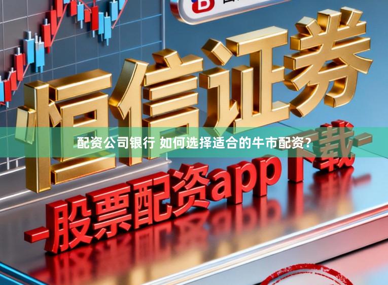 配资公司银行 如何选择适合的牛市配资？